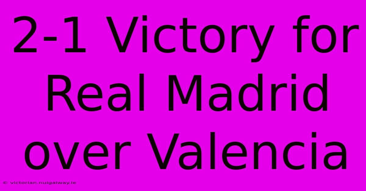 2-1 Victory For Real Madrid Over Valencia