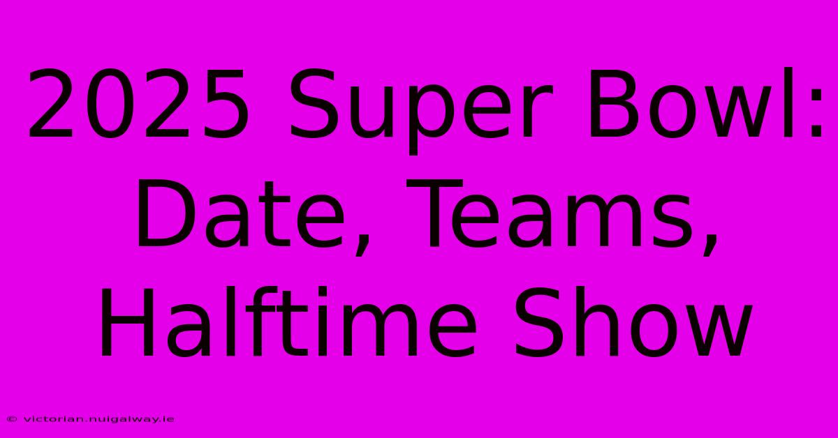 2025 Super Bowl: Date, Teams, Halftime Show