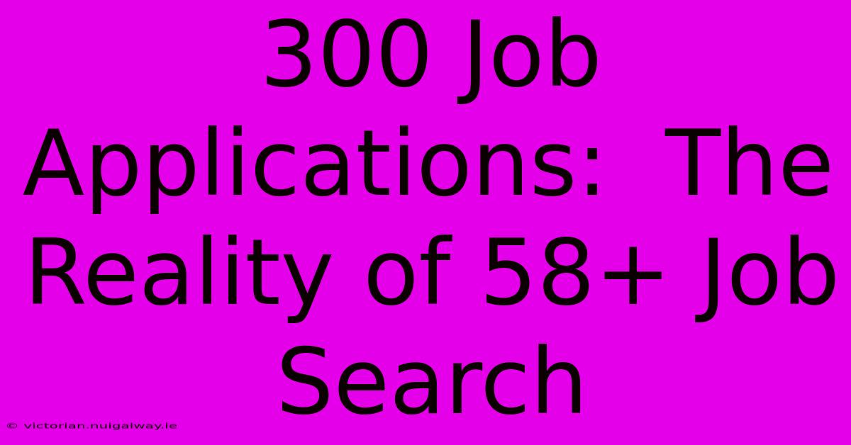 300 Job Applications:  The Reality Of 58+ Job Search