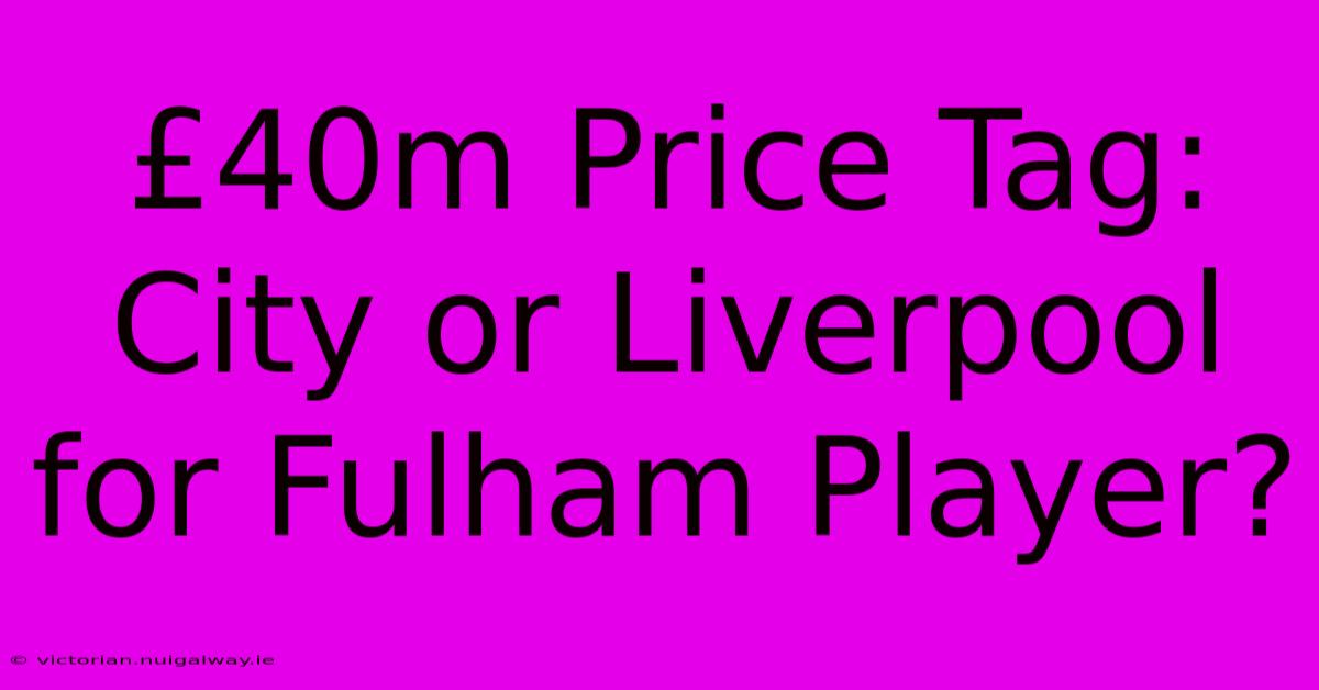 £40m Price Tag: City Or Liverpool For Fulham Player?