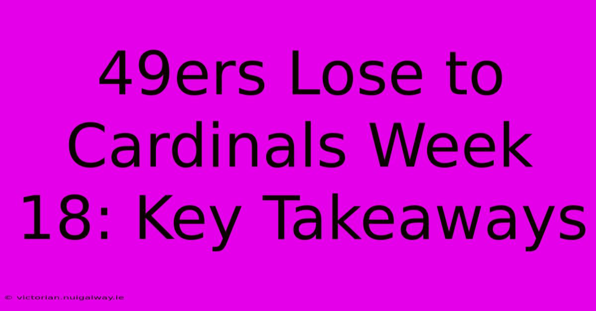 49ers Lose To Cardinals Week 18: Key Takeaways