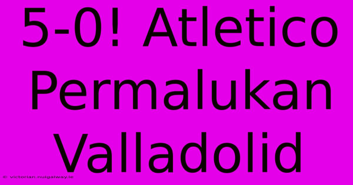 5-0! Atletico Permalukan Valladolid