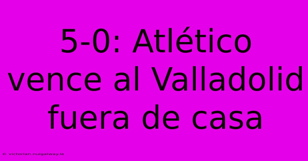 5-0: Atlético Vence Al Valladolid Fuera De Casa