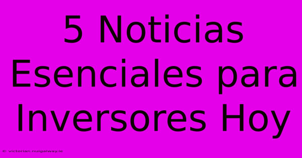 5 Noticias Esenciales Para Inversores Hoy