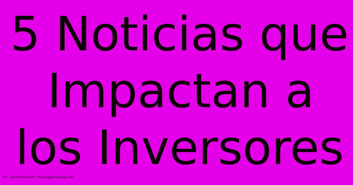 5 Noticias Que Impactan A Los Inversores 