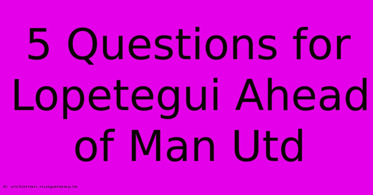 5 Questions For Lopetegui Ahead Of Man Utd 