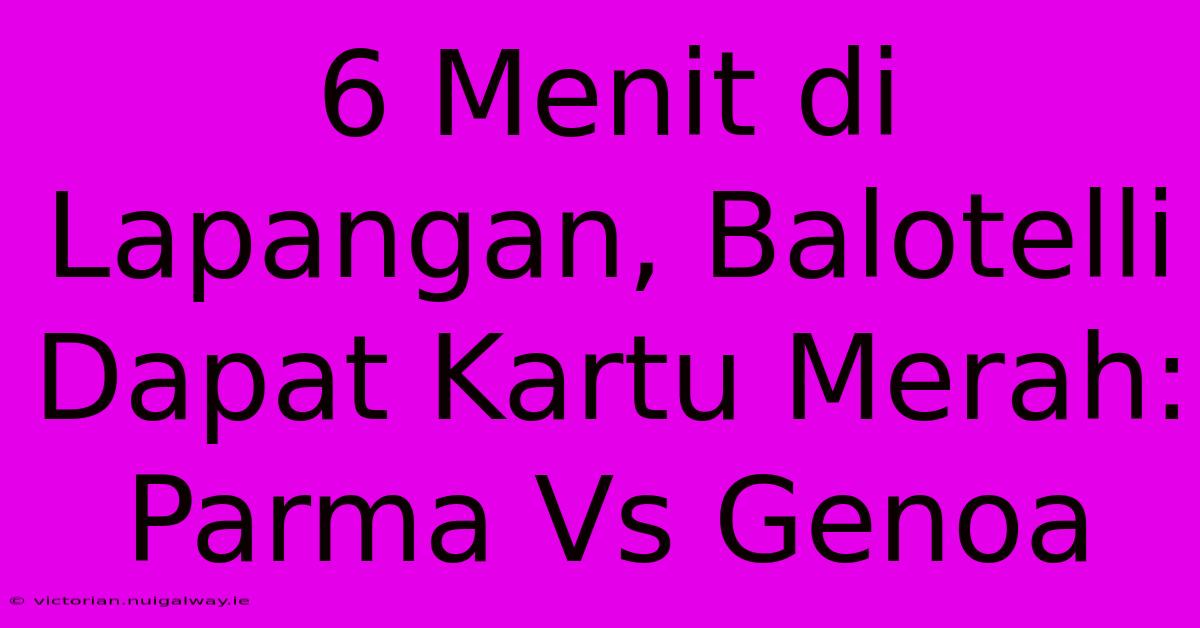 6 Menit Di Lapangan, Balotelli Dapat Kartu Merah: Parma Vs Genoa