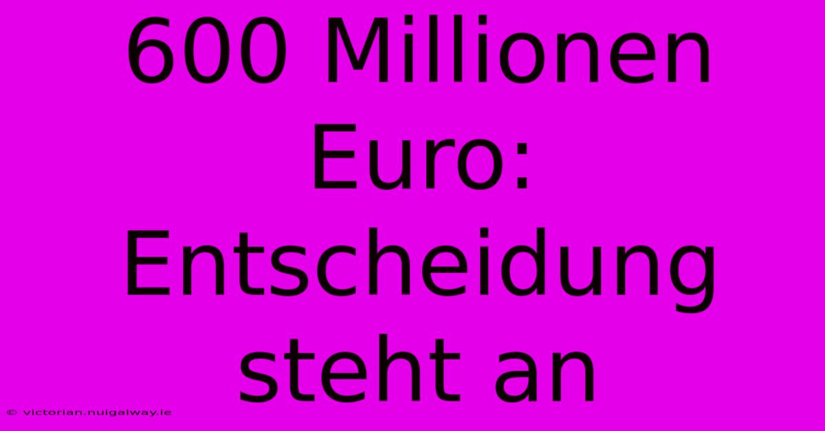 600 Millionen Euro:  Entscheidung Steht An