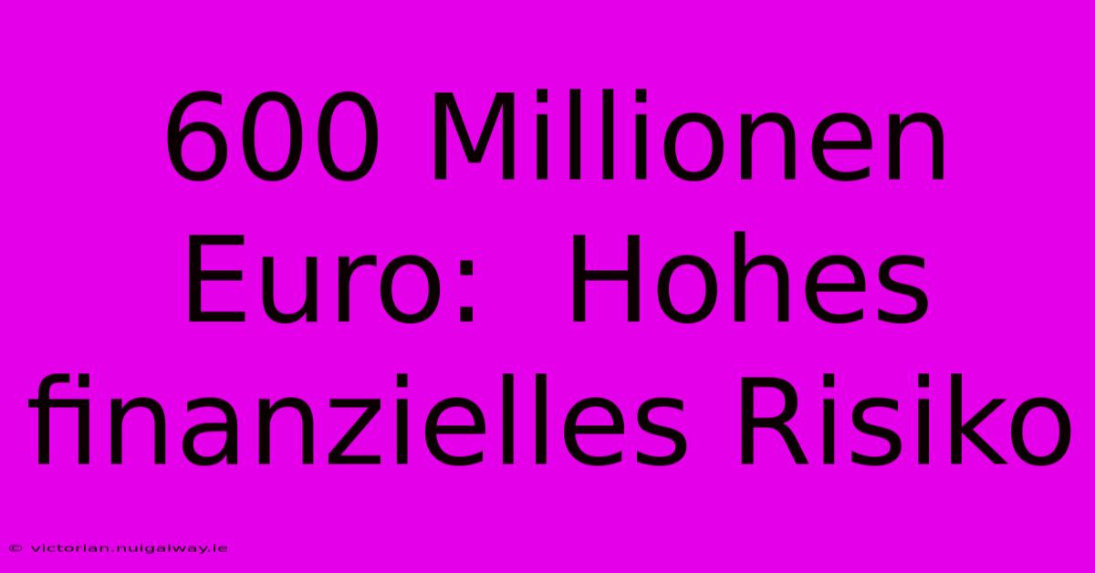 600 Millionen Euro:  Hohes Finanzielles Risiko