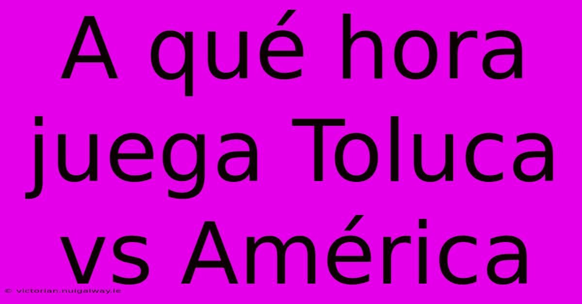 A Qué Hora Juega Toluca Vs América