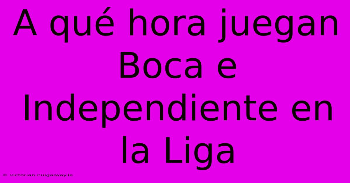 A Qué Hora Juegan Boca E Independiente En La Liga