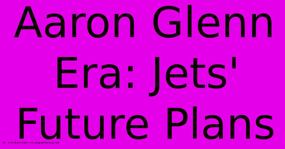 Aaron Glenn Era: Jets' Future Plans