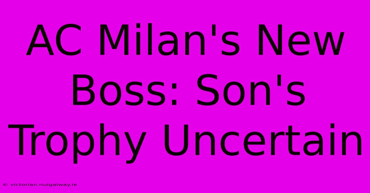 AC Milan's New Boss: Son's Trophy Uncertain