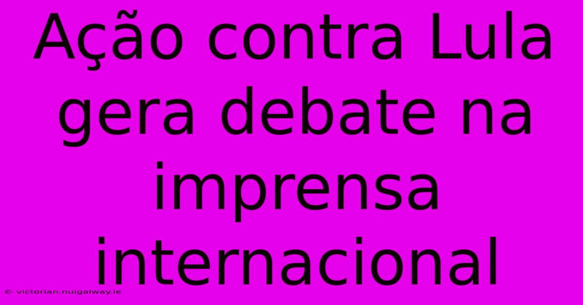 Ação Contra Lula Gera Debate Na Imprensa Internacional