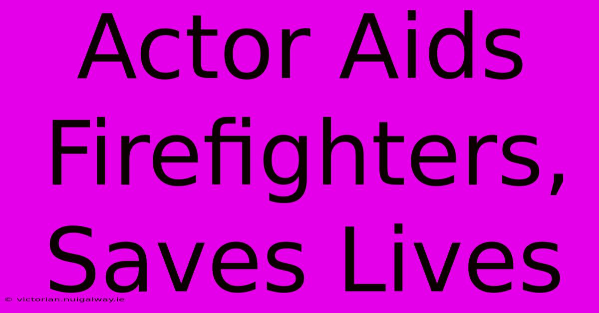 Actor Aids Firefighters, Saves Lives