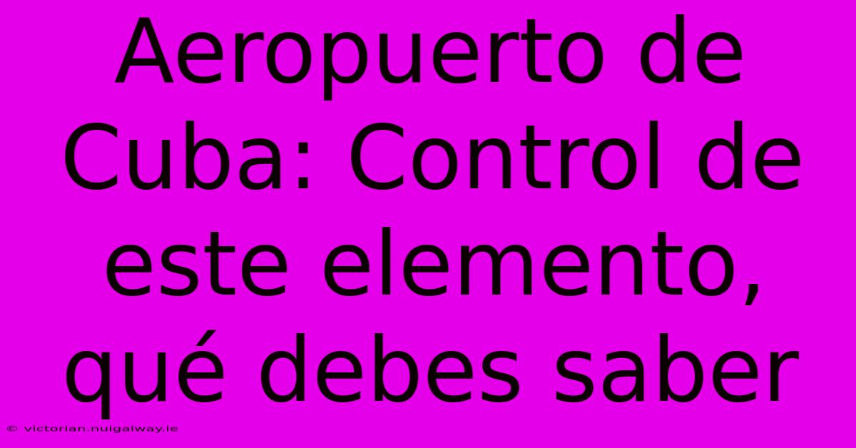 Aeropuerto De Cuba: Control De Este Elemento, Qué Debes Saber