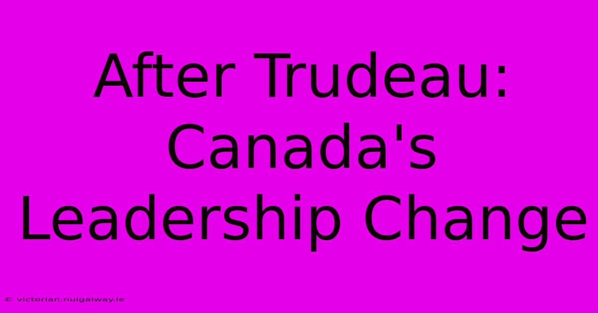 After Trudeau: Canada's Leadership Change