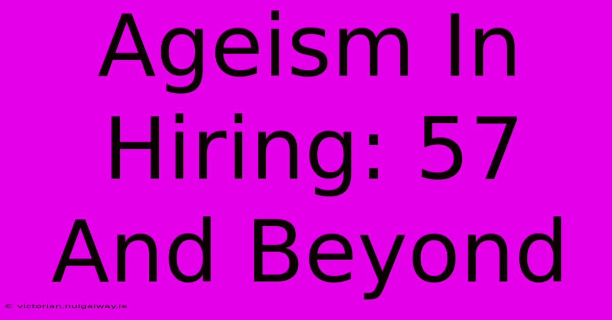 Ageism In Hiring: 57 And Beyond