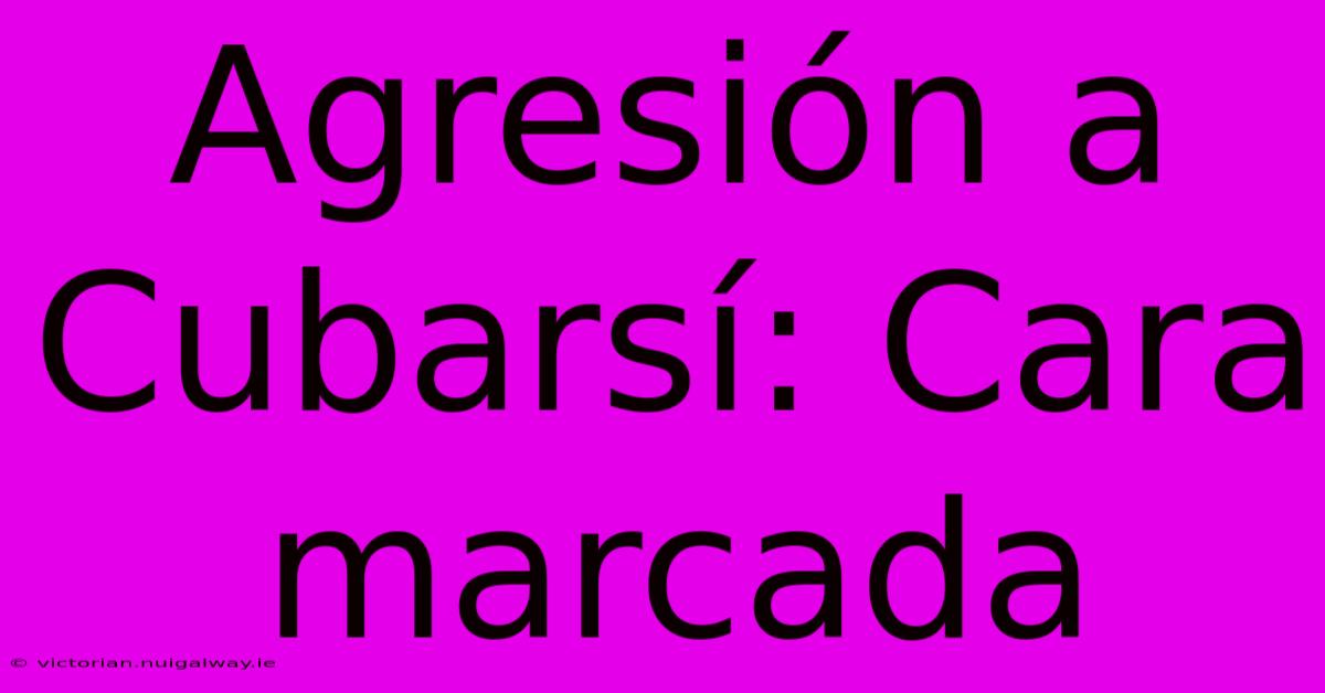 Agresión A Cubarsí: Cara Marcada