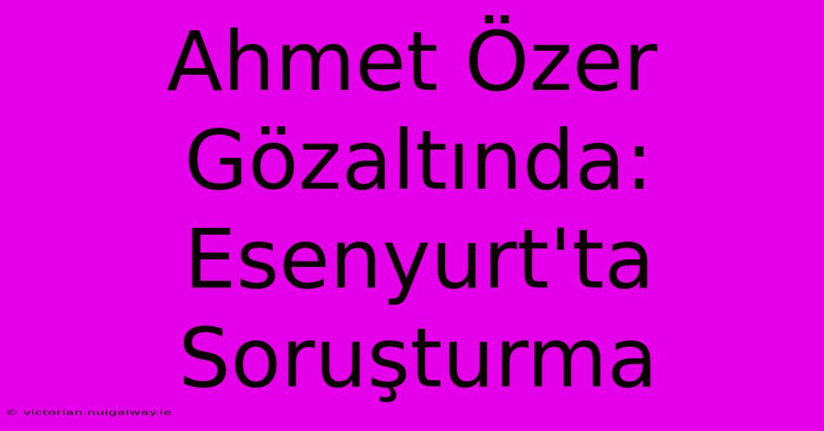 Ahmet Özer Gözaltında: Esenyurt'ta Soruşturma