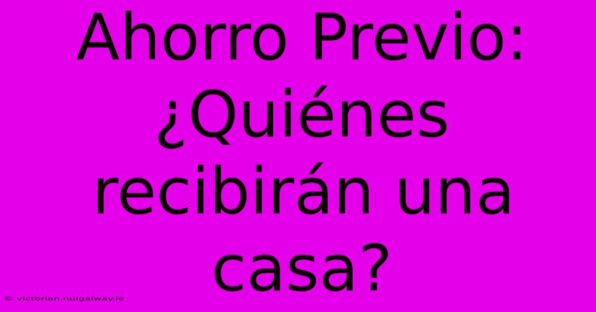 Ahorro Previo:  ¿Quiénes Recibirán Una Casa?