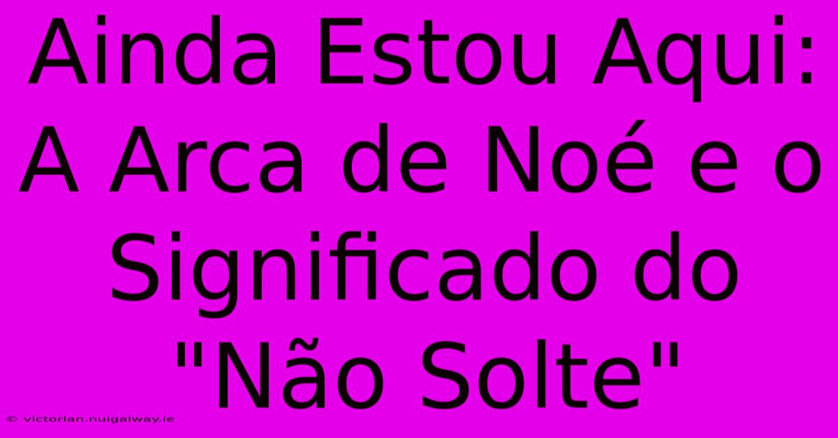 Ainda Estou Aqui: A Arca De Noé E O Significado Do 