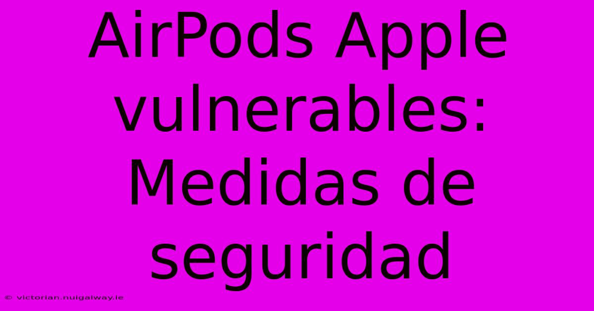 AirPods Apple Vulnerables: Medidas De Seguridad