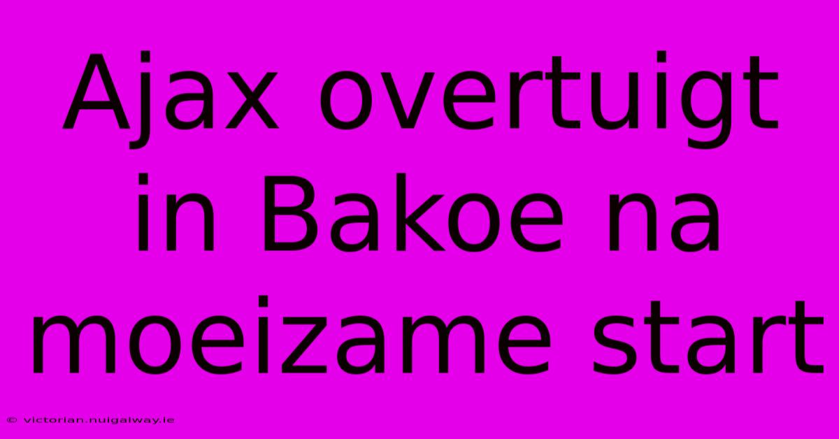 Ajax Overtuigt In Bakoe Na Moeizame Start 