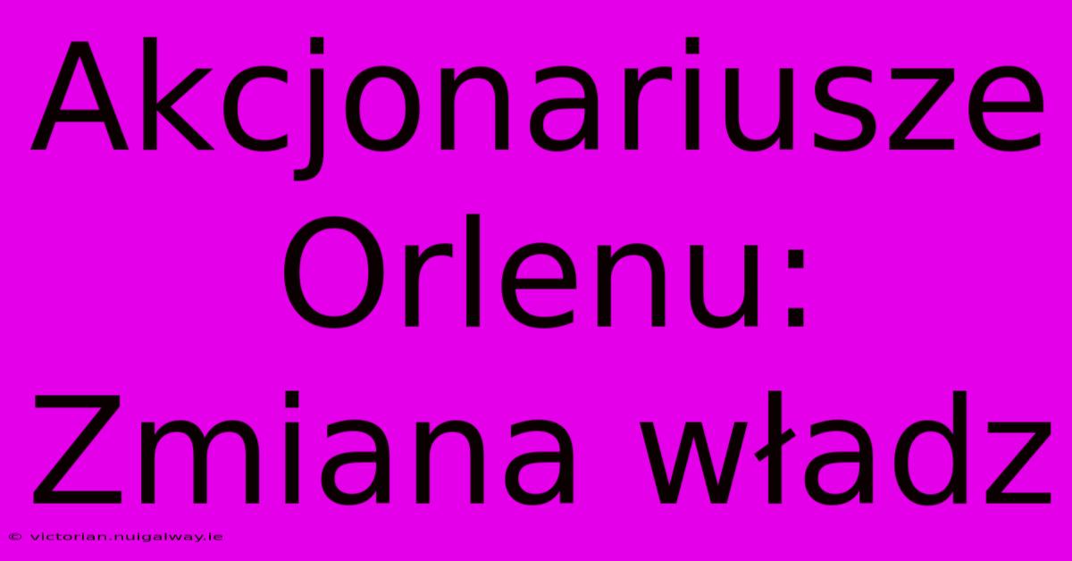 Akcjonariusze Orlenu: Zmiana Władz