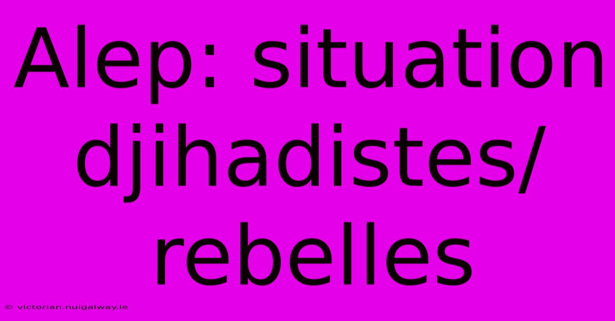 Alep: Situation Djihadistes/rebelles