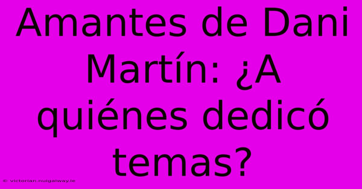 Amantes De Dani Martín: ¿A Quiénes Dedicó Temas?