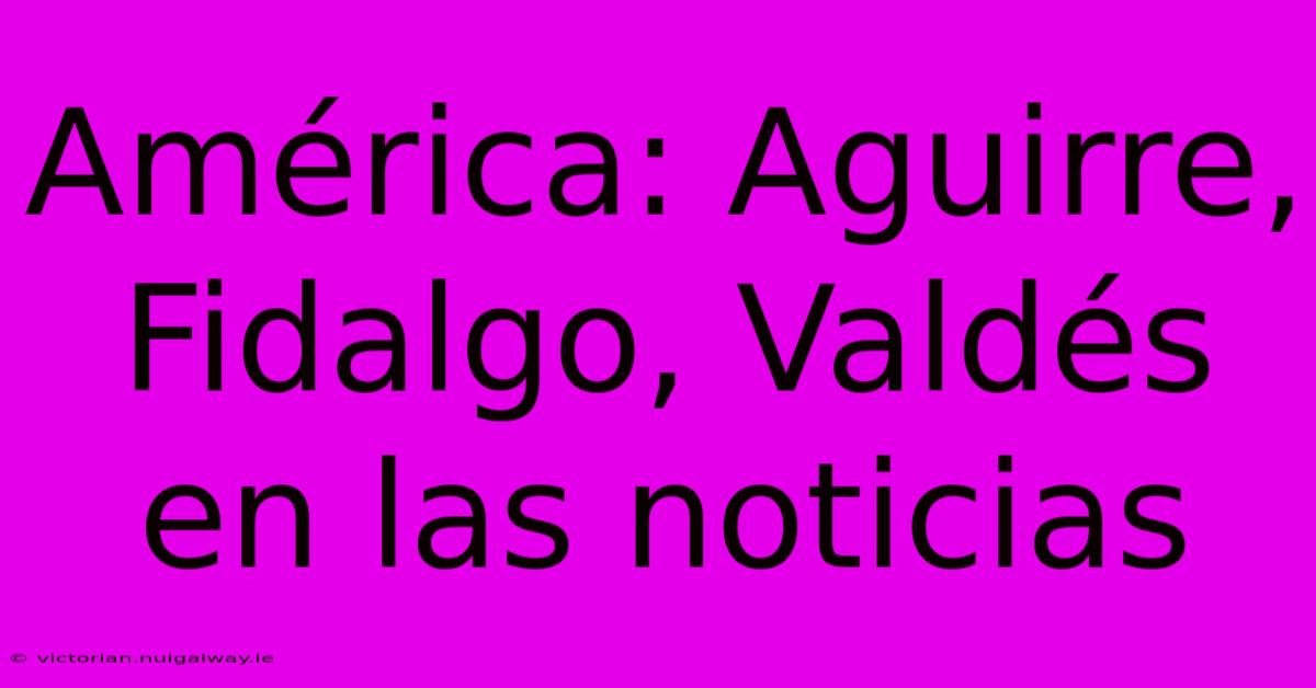 América: Aguirre, Fidalgo, Valdés En Las Noticias