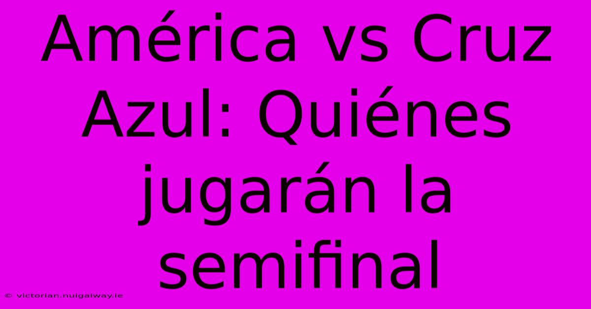 América Vs Cruz Azul: Quiénes Jugarán La Semifinal