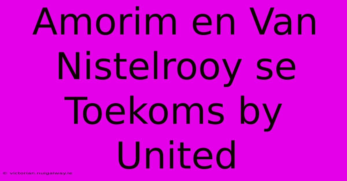 Amorim En Van Nistelrooy Se Toekoms By United