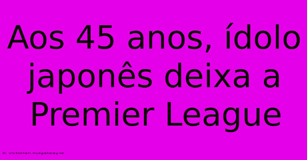 Aos 45 Anos, Ídolo Japonês Deixa A Premier League