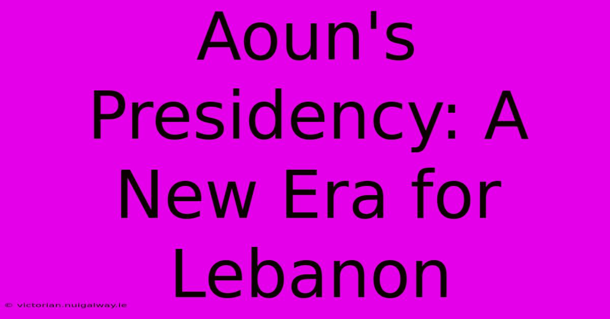 Aoun's Presidency: A New Era For Lebanon