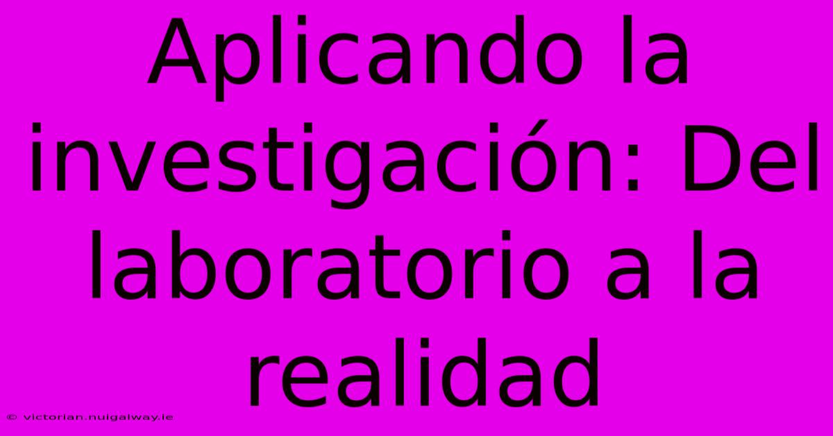 Aplicando La Investigación: Del Laboratorio A La Realidad