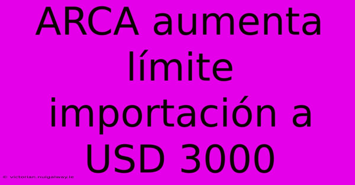 ARCA Aumenta Límite Importación A USD 3000