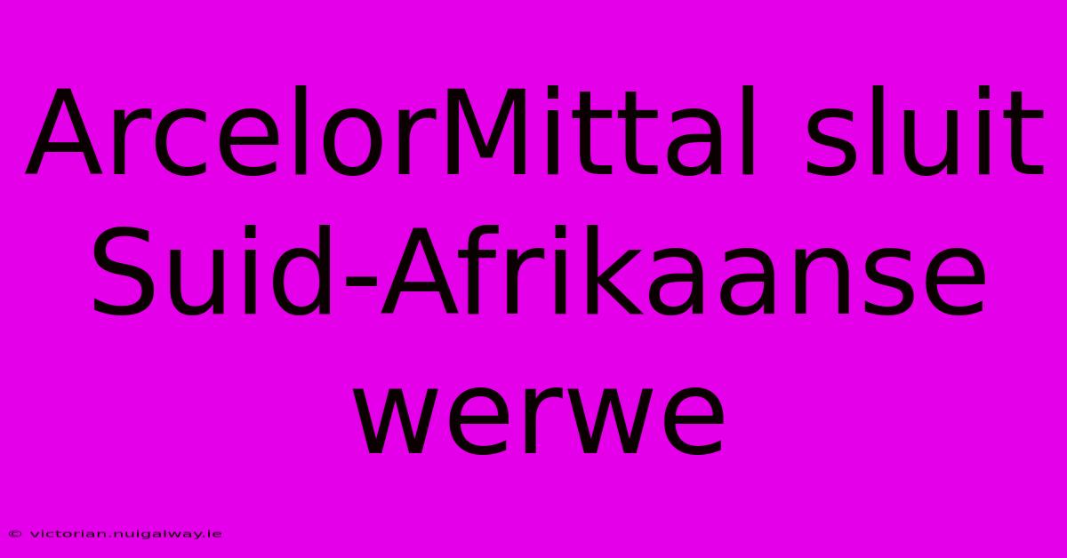 ArcelorMittal Sluit Suid-Afrikaanse Werwe