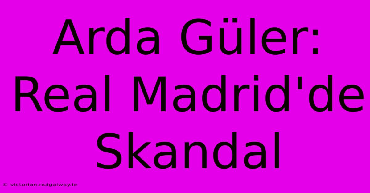 Arda Güler: Real Madrid'de Skandal