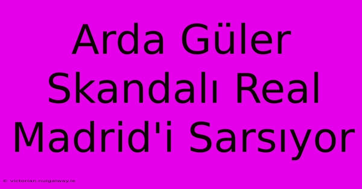 Arda Güler Skandalı Real Madrid'i Sarsıyor 