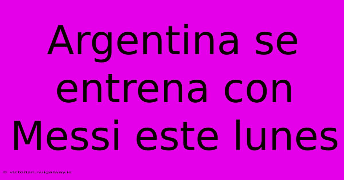 Argentina Se Entrena Con Messi Este Lunes