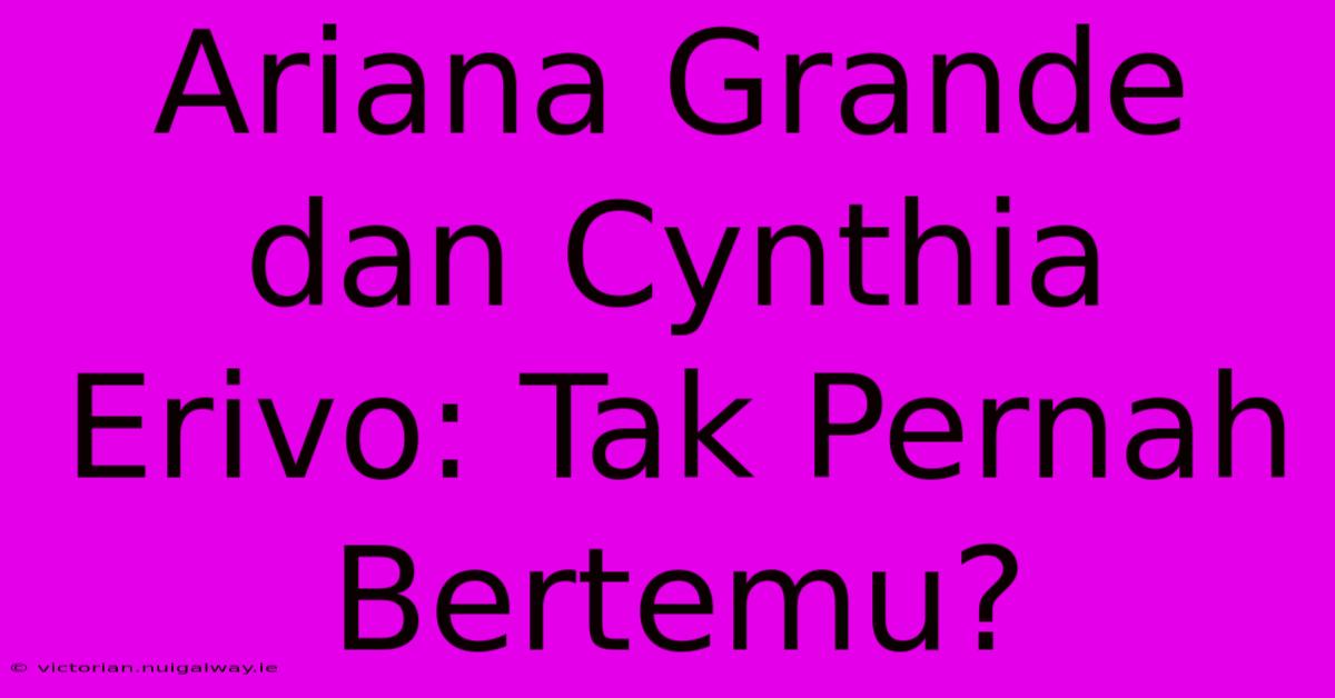 Ariana Grande Dan Cynthia Erivo: Tak Pernah Bertemu?