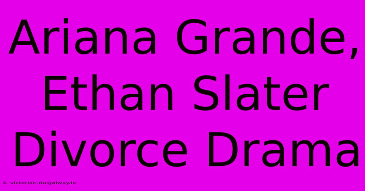 Ariana Grande, Ethan Slater Divorce Drama