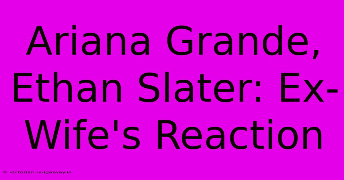 Ariana Grande, Ethan Slater: Ex-Wife's Reaction