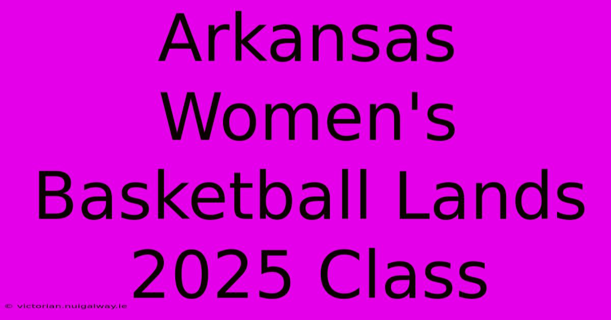 Arkansas Women's Basketball Lands 2025 Class