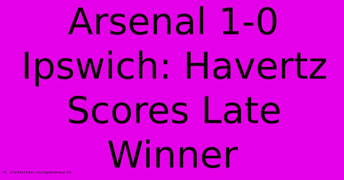 Arsenal 1-0 Ipswich: Havertz Scores Late Winner