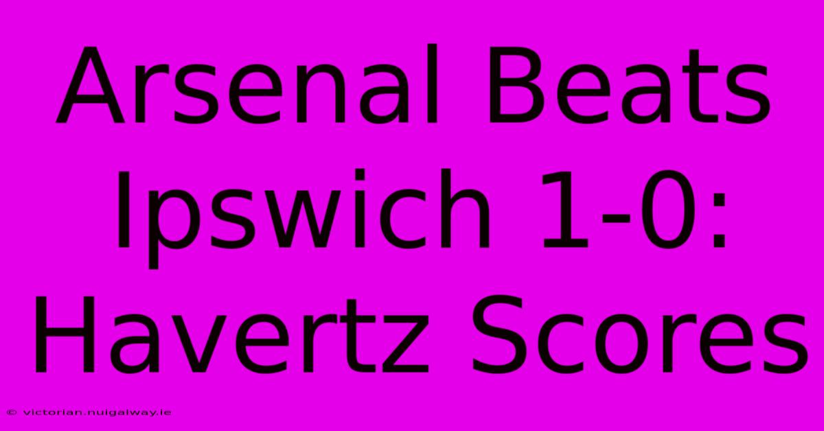 Arsenal Beats Ipswich 1-0: Havertz Scores