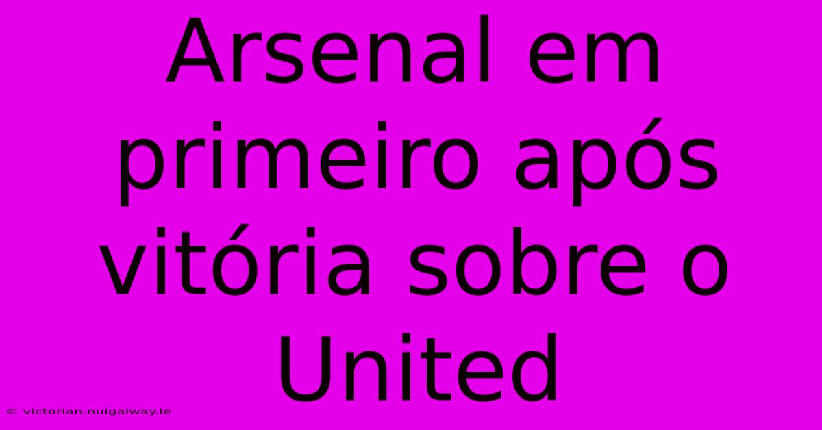 Arsenal Em Primeiro Após Vitória Sobre O United