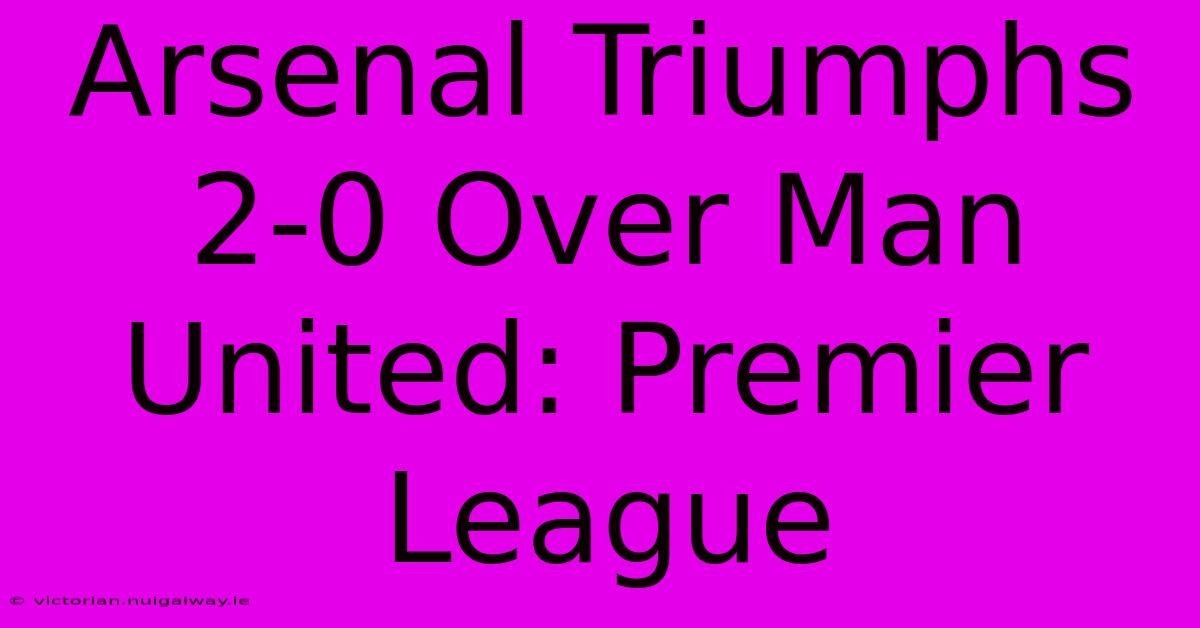 Arsenal Triumphs 2-0 Over Man United: Premier League